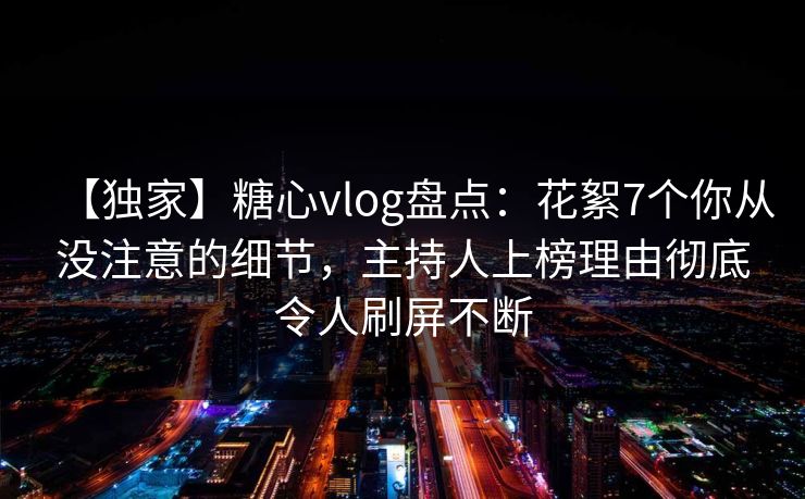 【独家】糖心vlog盘点：花絮7个你从没注意的细节，主持人上榜理由彻底令人刷屏不断