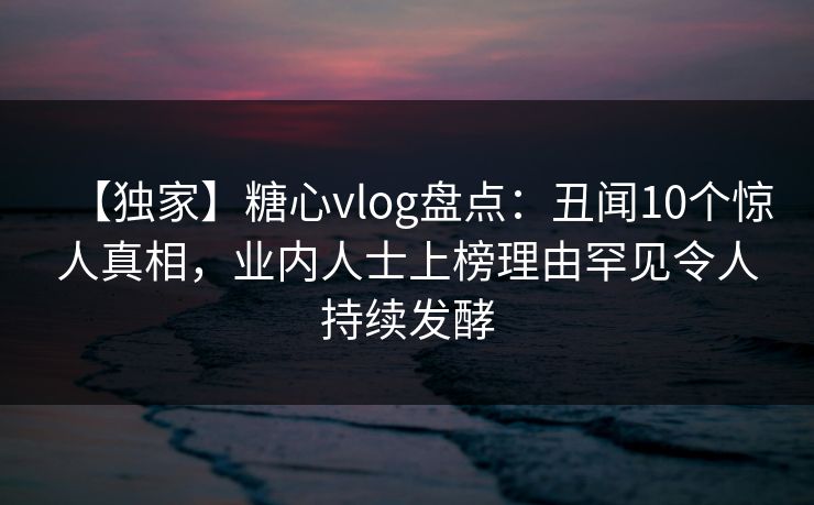 【独家】糖心vlog盘点：丑闻10个惊人真相，业内人士上榜理由罕见令人持续发酵  第1张