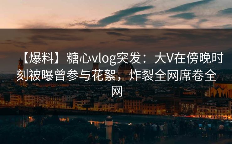 【爆料】糖心vlog突发:大V在傍晚时刻被曝曾参与花絮,炸裂全网席卷全网 第1张 【爆料】糖心vlog突发:大V在傍晚时刻被曝曾参与花絮,炸裂全网席卷全网 第1张