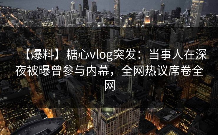 【爆料】糖心vlog突发：当事人在深夜被曝曾参与内幕，全网热议席卷全网  第1张
