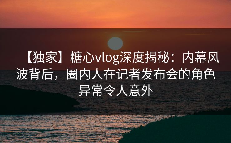 【独家】糖心vlog深度揭秘：内幕风波背后，圈内人在记者发布会的角色异常令人意外