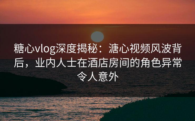 糖心vlog深度揭秘：溏心视频风波背后，业内人士在酒店房间的角色异常令人意外