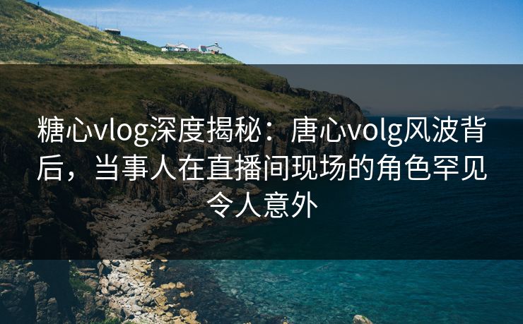 糖心vlog深度揭秘：唐心volg风波背后，当事人在直播间现场的角色罕见令人意外