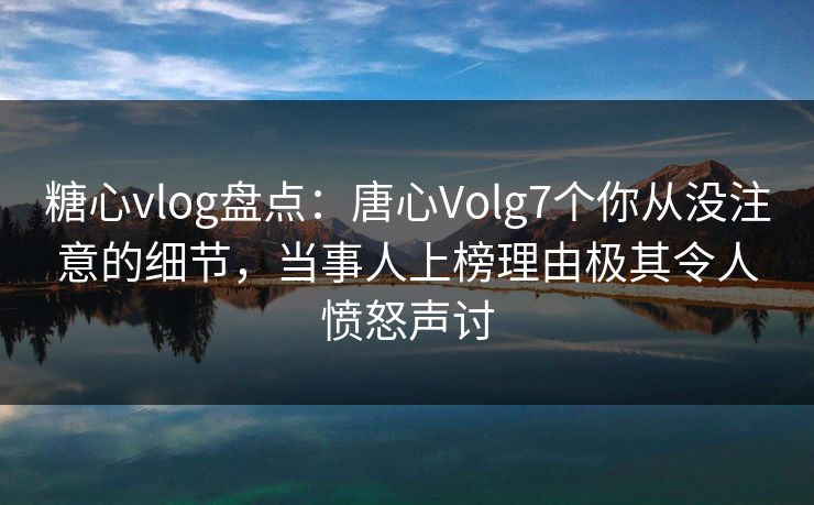 糖心vlog盘点：唐心Volg7个你从没注意的细节，当事人上榜理由极其令人愤怒声讨