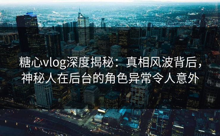 糖心vlog深度揭秘：真相风波背后，神秘人在后台的角色异常令人意外