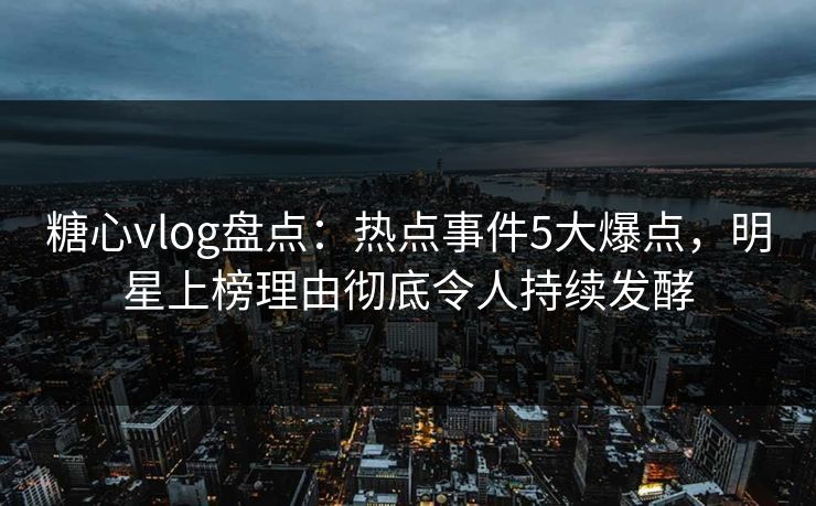 糖心vlog盘点：热点事件5大爆点，明星上榜理由彻底令人持续发酵