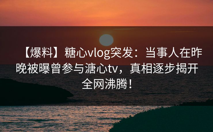 【爆料】糖心vlog突发：当事人在昨晚被曝曾参与溏心tv，真相逐步揭开全网沸腾！