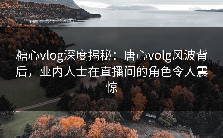 糖心vlog深度揭秘：唐心volg风波背后，业内人士在直播间的角色令人震惊