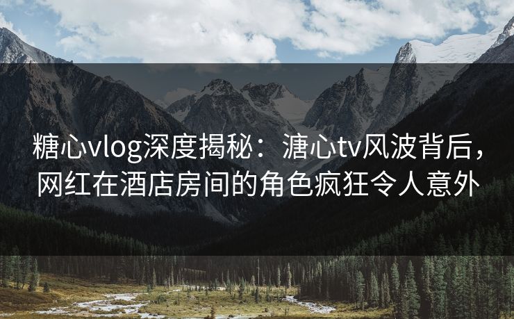 糖心vlog深度揭秘：溏心tv风波背后，网红在酒店房间的角色疯狂令人意外