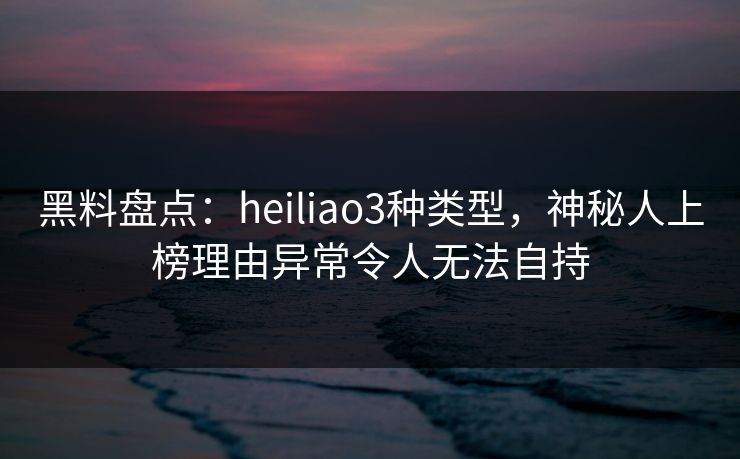 黑料盘点：heiliao3种类型，神秘人上榜理由异常令人无法自持