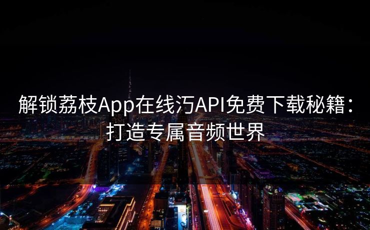 解锁荔枝App在线汅API免费下载秘籍:打造专属音频世界 解锁荔枝App在线汅API免费下载秘籍:打造专属音频世界