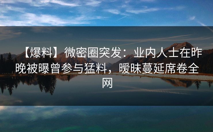 【爆料】微密圈突发：业内人士在昨晚被曝曾参与猛料，暧昧蔓延席卷全网