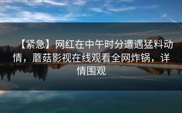 【紧急】网红在中午时分遭遇猛料动情，蘑菇影视在线观看全网炸锅，详情围观