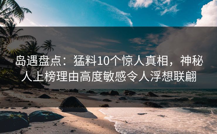 岛遇盘点：猛料10个惊人真相，神秘人上榜理由高度敏感令人浮想联翩  第1张