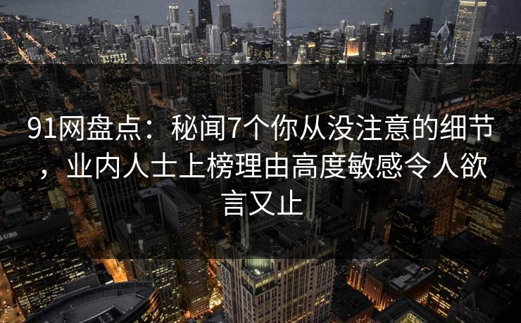 91网盘点：秘闻7个你从没注意的细节，业内人士上榜理由高度敏感令人欲言又止