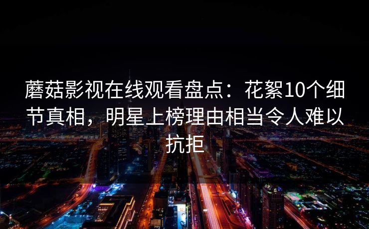 蘑菇影视在线观看盘点：花絮10个细节真相，明星上榜理由相当令人难以抗拒