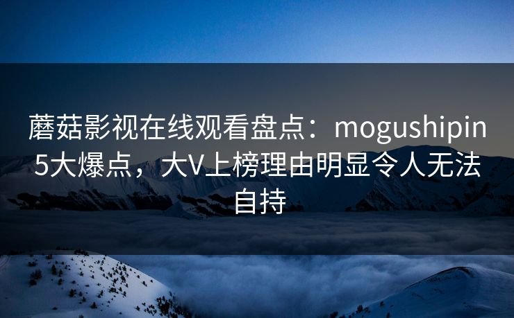 蘑菇影视在线观看盘点:mogushipin5大爆点,大V上榜理由明显令人无法自持