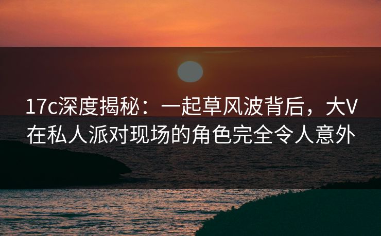 17c深度揭秘:一起草风波背后,大V在私人派对现场的角色完全令人意外