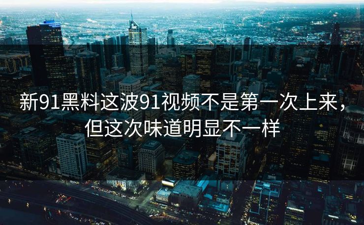 新91黑料这波91视频不是第一次上来，但这次味道明显不一样