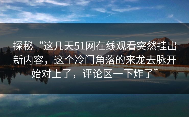 探秘“这几天51网在线观看突然挂出新内容，这个冷门角落的来龙去脉开始对上了，评论区一下炸了”