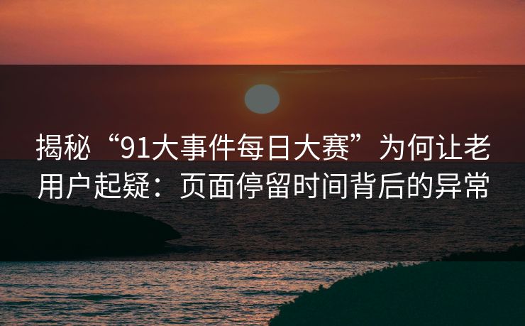 揭秘“91大事件每日大赛”为何让老用户起疑：页面停留时间背后的异常