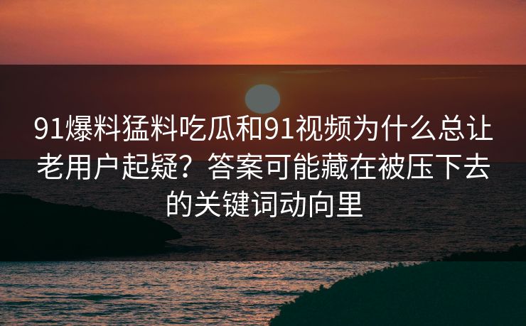 91爆料猛料吃瓜和91视频为什么总让老用户起疑？答案可能藏在被压下去的关键词动向里