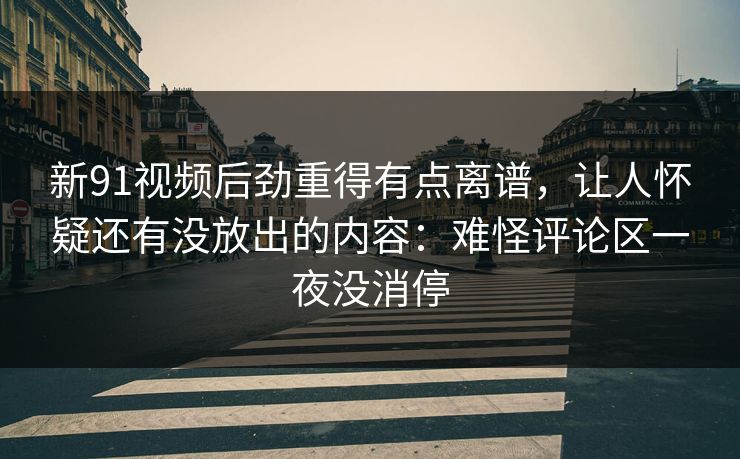 新91视频后劲重得有点离谱，让人怀疑还有没放出的内容：难怪评论区一夜没消停