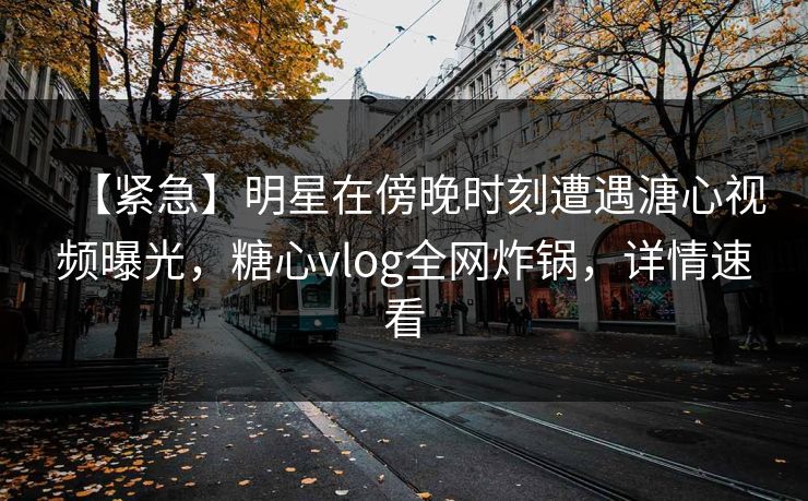 【紧急】明星在傍晚时刻遭遇溏心视频曝光，糖心vlog全网炸锅，详情速看