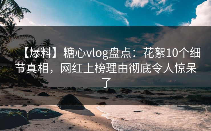 【爆料】糖心vlog盘点：花絮10个细节真相，网红上榜理由彻底令人惊呆了