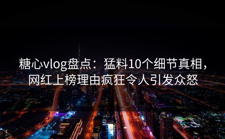糖心vlog盘点：猛料10个细节真相，网红上榜理由疯狂令人引发众怒