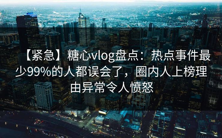 【紧急】糖心vlog盘点：热点事件最少99%的人都误会了，圈内人上榜理由异常令人愤怒