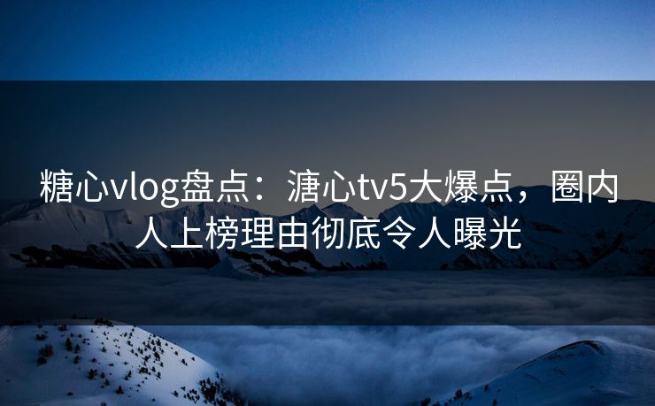 糖心vlog盘点：溏心tv5大爆点，圈内人上榜理由彻底令人曝光