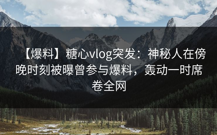 【爆料】糖心vlog突发：神秘人在傍晚时刻被曝曾参与爆料，轰动一时席卷全网