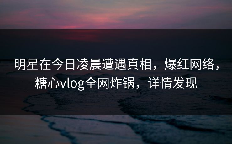 明星在今日凌晨遭遇真相，爆红网络，糖心vlog全网炸锅，详情发现