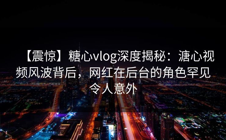 【震惊】糖心vlog深度揭秘：溏心视频风波背后，网红在后台的角色罕见令人意外