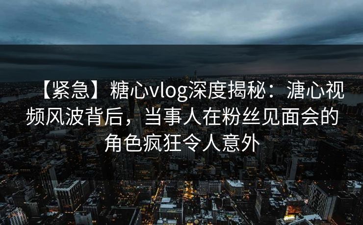 【紧急】糖心vlog深度揭秘：溏心视频风波背后，当事人在粉丝见面会的角色疯狂令人意外