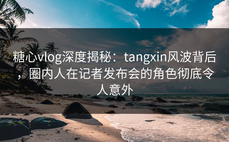 糖心vlog深度揭秘：tangxin风波背后，圈内人在记者发布会的角色彻底令人意外