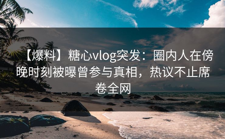 【爆料】糖心vlog突发：圈内人在傍晚时刻被曝曾参与真相，热议不止席卷全网