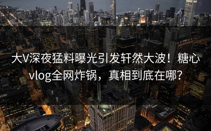 大V深夜猛料曝光引发轩然大波！糖心vlog全网炸锅，真相到底在哪？