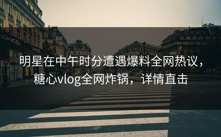 明星在中午时分遭遇爆料全网热议，糖心vlog全网炸锅，详情直击