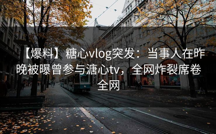 【爆料】糖心vlog突发：当事人在昨晚被曝曾参与溏心tv，全网炸裂席卷全网