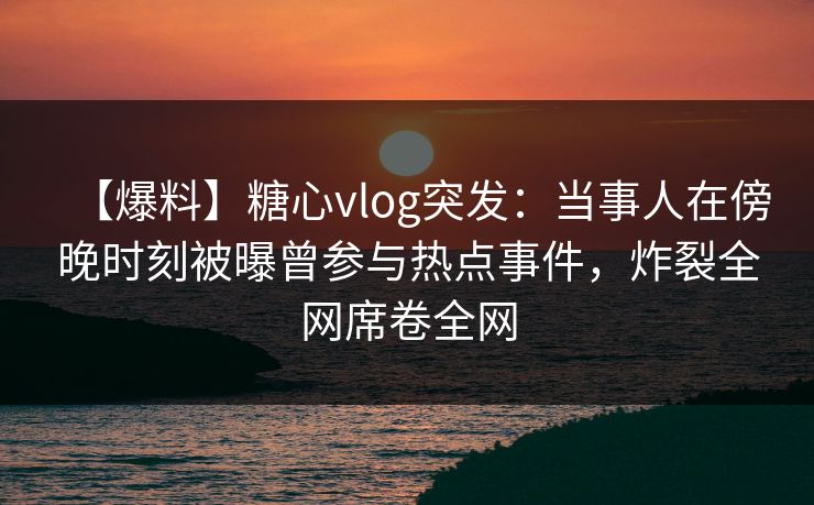 【爆料】糖心vlog突发：当事人在傍晚时刻被曝曾参与热点事件，炸裂全网席卷全网