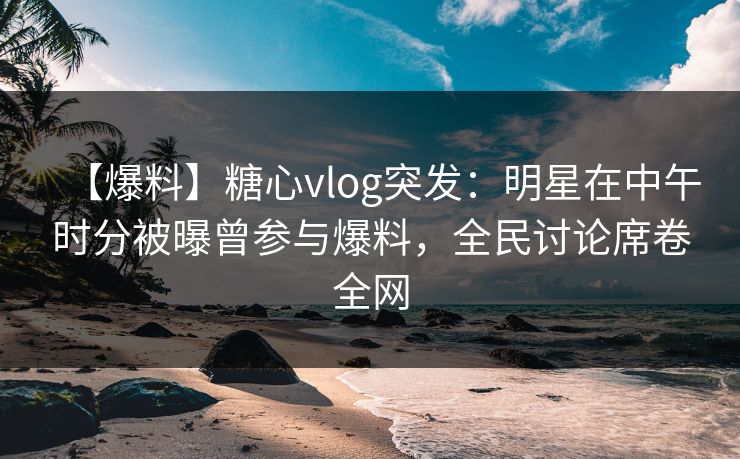 【爆料】糖心vlog突发：明星在中午时分被曝曾参与爆料，全民讨论席卷全网