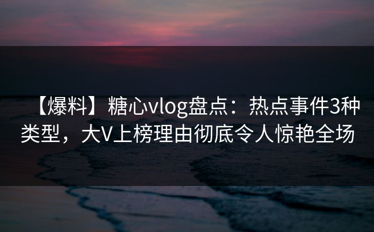 【爆料】糖心vlog盘点：热点事件3种类型，大V上榜理由彻底令人惊艳全场