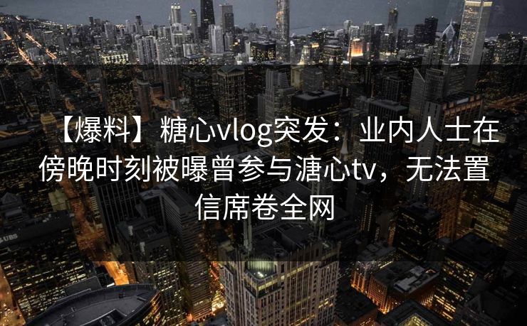 【爆料】糖心vlog突发：业内人士在傍晚时刻被曝曾参与溏心tv，无法置信席卷全网