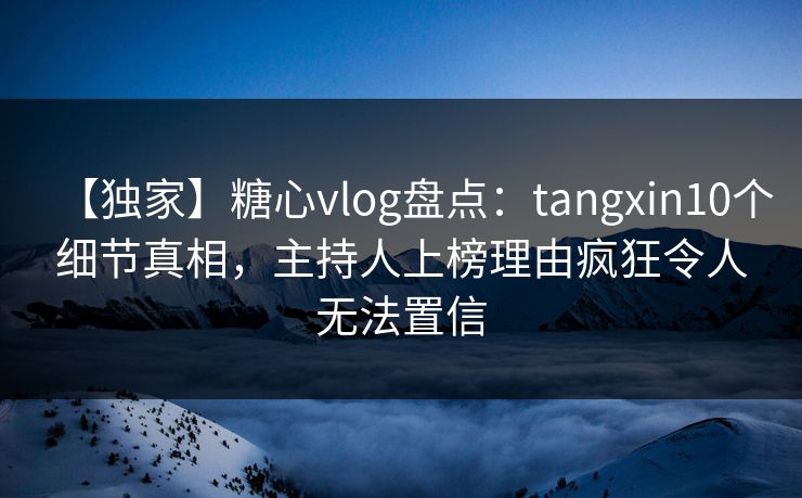 【独家】糖心vlog盘点：tangxin10个细节真相，主持人上榜理由疯狂令人无法置信  第1张
