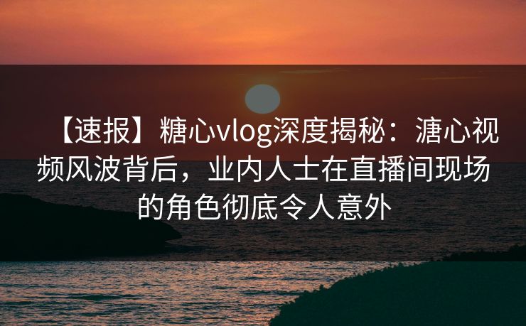 【速报】糖心vlog深度揭秘：溏心视频风波背后，业内人士在直播间现场的角色彻底令人意外