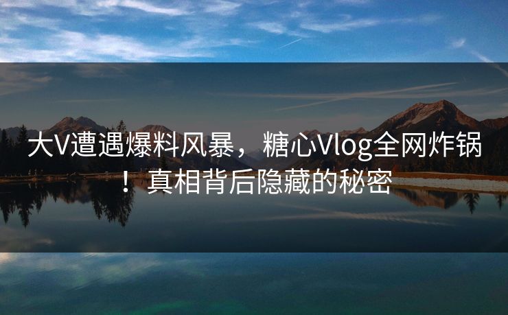 大V遭遇爆料风暴，糖心Vlog全网炸锅！真相背后隐藏的秘密