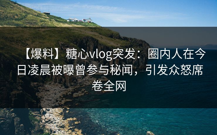 【爆料】糖心vlog突发：圈内人在今日凌晨被曝曾参与秘闻，引发众怒席卷全网