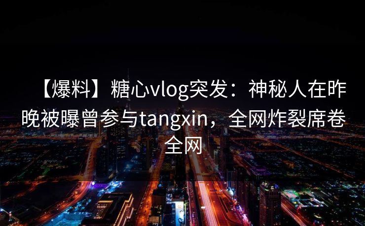 【爆料】糖心vlog突发：神秘人在昨晚被曝曾参与tangxin，全网炸裂席卷全网